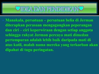  Manakala, persatuan – persatuan belia di Jerman
diterapkan perasaan mengagungkan peperangan
dan ciri – ciri keperwiraan dengan setiap anggota
sehingga rakyat Jerman percaya mati dimedan
pertempuran adalah lebih baik daripada mati di
atas katil, malah nama mereka yang terkorban akan
dipahat di tugu peringatan.
 