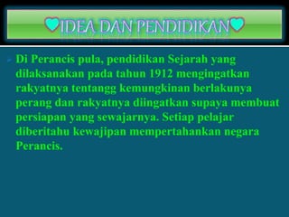 Di Perancis pula, pendidikan Sejarah yang
dilaksanakan pada tahun 1912 mengingatkan
rakyatnya tentangg kemungkinan berlakunya
perang dan rakyatnya diingatkan supaya membuat
persiapan yang sewajarnya. Setiap pelajar
diberitahu kewajipan mempertahankan negara
Perancis.
 