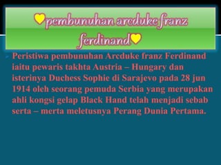  Peristiwa pembunuhan Arcduke franz Ferdinand
iaitu pewaris takhta Austria – Hungary dan
isterinya Duchess Sophie di Sarajevo pada 28 jun
1914 oleh seorang pemuda Serbia yang merupakan
ahli kongsi gelap Black Hand telah menjadi sebab
serta – merta meletusnya Perang Dunia Pertama.
 