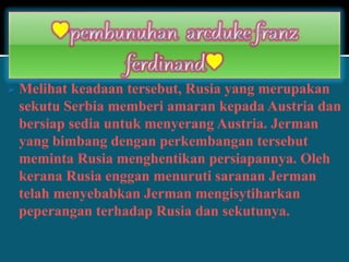  Melihat keadaan tersebut, Rusia yang merupakan
sekutu Serbia memberi amaran kepada Austria dan
bersiap sedia untuk menyerang Austria. Jerman
yang bimbang dengan perkembangan tersebut
meminta Rusia menghentikan persiapannya. Oleh
kerana Rusia enggan menuruti saranan Jerman
telah menyebabkan Jerman mengisytiharkan
peperangan terhadap Rusia dan sekutunya.
 
