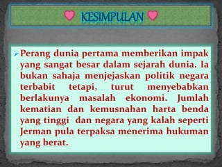Perang dunia pertama memberikan impak
yang sangat besar dalam sejarah dunia. Ia
bukan sahaja menjejaskan politik negara
terbabit tetapi, turut menyebabkan
berlakunya masalah ekonomi. Jumlah
kematian dan kemusnahan harta benda
yang tinggi dan negara yang kalah seperti
Jerman pula terpaksa menerima hukuman
yang berat.
 