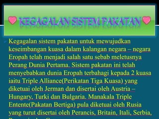  Kegagalan sistem pakatan untuk mewujudkan
keseimbangan kuasa dalam kalangan negara – negara
Eropah telah menjadi salah satu sebab meletusnya
Perang Dunia Pertama. Sistem pakatan ini telah
menyebabkan dunia Eropah terbahagi kepada 2 kuasa
iaitu Triple Alliance(Perikatan Tiga Kuasa) yang
diketuai oleh Jerman dan disertai oleh Austria –
Hungary, Turki dan Bulgaria. Manakala Triple
Entente(Pakatan Bertiga) pula diketuai oleh Rusia
yang turut disertai oleh Perancis, Britain, Itali, Serbia,
 