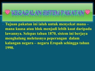  Tujuan pakatan ini ialah untuk menyekat mana –
mana kuasa atau blok menjadi lebih kuat daripada
lawannya. Selepas tahun 1870, sistem ini berjaya
menghalang meletusnya peperangan dalam
kalangan negara – negara Eropah sehingga tahun
1990.
 
