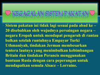  Sistem pakatan ini tidak lagi sesuai pada abad ke –
20 disebabkan oleh wujudnya persaingan negara –
negara Eropah untuk mendapat pengaruh di rantau
balkan setelah runtuhnya Empayar Turki
Uthmaniyah, tindakan Jerman membesarkan
tentera lautnya yang menimbulkan kebimbangan
Britain dan tindakan Perancis menggunakan
bantuan Rusia dengan cara peperangan untuk
mendapatkan semula Alsace – Lorraine.
 