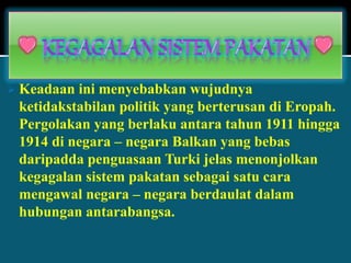  Keadaan ini menyebabkan wujudnya
ketidakstabilan politik yang berterusan di Eropah.
Pergolakan yang berlaku antara tahun 1911 hingga
1914 di negara – negara Balkan yang bebas
daripadda penguasaan Turki jelas menonjolkan
kegagalan sistem pakatan sebagai satu cara
mengawal negara – negara berdaulat dalam
hubungan antarabangsa.
 
