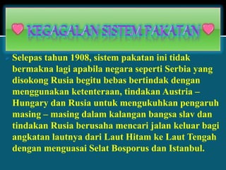  Selepas tahun 1908, sistem pakatan ini tidak
bermakna lagi apabila negara seperti Serbia yang
disokong Rusia begitu bebas bertindak dengan
menggunakan ketenteraan, tindakan Austria –
Hungary dan Rusia untuk mengukuhkan pengaruh
masing – masing dalam kalangan bangsa slav dan
tindakan Rusia berusaha mencari jalan keluar bagi
angkatan lautnya dari Laut Hitam ke Laut Tengah
dengan menguasai Selat Bosporus dan Istanbul.
 