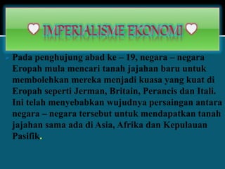  Pada penghujung abad ke – 19, negara – negara
Eropah mula mencari tanah jajahan baru untuk
membolehkan mereka menjadi kuasa yang kuat di
Eropah seperti Jerman, Britain, Perancis dan Itali.
Ini telah menyebabkan wujudnya persaingan antara
negara – negara tersebut untuk mendapatkan tanah
jajahan sama ada di Asia, Afrika dan Kepulauan
Pasifik.
 