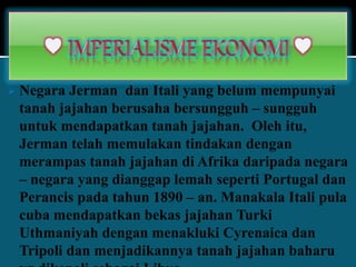  Negara Jerman dan Itali yang belum mempunyai
tanah jajahan berusaha bersungguh – sungguh
untuk mendapatkan tanah jajahan. Oleh itu,
Jerman telah memulakan tindakan dengan
merampas tanah jajahan di Afrika daripada negara
– negara yang dianggap lemah seperti Portugal dan
Perancis pada tahun 1890 – an. Manakala Itali pula
cuba mendapatkan bekas jajahan Turki
Uthmaniyah dengan menakluki Cyrenaica dan
Tripoli dan menjadikannya tanah jajahan baharu
 