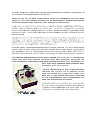 yang disebut ”heliogravure” pada tahun 1826 inilah yang akhirnya menjadi sejarah awal fotografi yang sebenarnya. Foto
yang dihasilkan itu kini disimpan di University of Texas di Austin, AS.
Merasa kurang puas, tahun 1827 Niepce mendatangi desainer panggung opera yang juga pelukis, Louis-Jacques Mande’
Daguerre (1787-1851) untuk mengajaknya berkolaborasi. Dan jauh sebelum eksperimen Niepce dan Daguerre berhasil,
mereka pernah meramalkan bahwa: “fotografi akan menjadi seni termuda yang dilahirkan zaman.”
Sayang, sebelum menunjukkan hasil yang optimal, Niepce meninggal dunia. Baru pada tanggal 19 Agustus 1839, Daguerre
dinobatkan sebagai orang pertama yang berhasil membuat foto yang sebenarnya: sebuah gambar permanen pada
lembaran plat tembaga perak yang dilapisi larutan iodin yang disinari selama satu setengah jam cahaya langsung dengan
pemanas mercuri (neon). Proses ini disebut daguerreotype. Untuk membuat gambar permanen, pelat dicuci larutan garam
dapur dan asir suling.
Fotografi mulai tercatat resmi pada abad ke-19 dan lalu terpacu bersama kemajuan-kemajuan lain yang dilakukan manusia
sejalan dengan kemajuan teknologi yang sedang gencar-gencarnya. Pada tahun 1839 yang dicanangkan sebagai tahun awal
fotografi. Pada tahun itu, di Perancis dinyatakan secara resmi bahwa fotografi adalah sebuah terobosan teknologi. Saat itu,
rekaman dua dimensi seperti yang dilihat mata sudah bisa dibuat permanen.
Januari 1839, penemu fotografi dengan menggunakan proses kimia pada pelat logam, Louis Jacques Mande Daguerre,
sebenarnya ingin mematenkan temuannya itu. Akan tetapi, Pemerintah Perancis, dengan dilandasi berbagai pemikiran
politik, berpikir bahwa temuan itu sebaiknya dibagikan ke seluruh dunia secara cuma-cuma. Maka, saat itu manual asli
Daguerre lalu menyebar ke seluruh dunia walau diterima dengan setengah hati akibat rumitnya kerja yang harus dilakukan.
Fotografi kemudian berkembang dengan sangat cepat. Menurut Szarkowski dalam Hartoyo (2004: 22), arsitek utama dunia
fotografi modern adalah seorang pengusaha, yaitu George Eastman. Melalui perusahaannya yang bernama Kodak
Eastman, George Eastman mengembangkan fotografi dengan menciptakan serta menjual roll film dan kamera boks yang
praktis, sejalan dengan perkembangan dalam dunia fotografi melalui
perbaikan lensa, shutter, film dan kertas foto.
Tahun 1950 mulai digunakan prisma untuk memudahkan pembidikan
pada kamera Single Lens Reflex (SLR), dan pada tahun yang sama
Jepang mulai memasuki dunia fotografi dengan produksi kamera
NIKON. Tahun 1972 mulai dipasarkan kamera Polaroid yang ditemukan
oleh Edwin Land. Kamera Polaroid mampu menghasilkan gambar tanpa
melalui proses pengembangan dan pencetakan film.
Kemajuan teknologi turut memacu fotografi secara sangat cepat. Kalau
dulu kamera sebesar tenda hanya bisa menghasilkan gambar yang tidak
terlalu tajam, kini kamera digital yang cuma sebesar dompet mampu
membuat foto yang sangat tajam dalam ukuran sebesar koran.

 