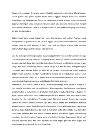 Agustus, di kepulauan Brownsea, Inggris. Metode organisasinya (sekarang dikenal dengan
sistem patroli atau patrol system dalam bahasa Inggris) menjadi kunci dari pelatihan
kepanduan yang dilakukannya. Sistem ini mengharuskan para pemuda untuk membentuk
beberapa kelompok kecil, kemudian menunjuk salah satu diantara mereka untuk menjadi
ketua kelompok tersebut. Setelah bukunya diterbitkan dan perkemahan yang dilakukannya
berjalan dengan sukses.
Baden-Powell pergi untuk sebuah tur yang direncanakan oleh Arthur Pearson untuk
mempromosikan pemikirannya ke seluruh Inggris. Dari pemikirannya tersebut, dibuatlah
sebuah buku berjudul Scouting fo Boys, yang saat ini dikenal sebagai buku panduan
Kepramukaan (Boy Scout Handbook) edisi pertama.
Saat itu Baden-powell mengharapkan bukunya dapat memberikan ide baru untuk beberapa
oraganisasi pemuda yang telah ada. Tapi yang terjadi, beberapa pemuda malah membentuk
sebuah organisasi baru dan meminta Baden-Powell menjadi pembimbing mereka. Ia pun
setuju dan mulai mendorong mereka untuk belajar dan berlatih serta mengembangkan
organisasi yang mereka dirikan tersebut.Seiring dengan bertambahnya jumlah anggota,
Baden-Powell semakin kesulitan membimbing mereka; Ia membutuhkan asisten untuk
membantunya. Oleh karena itu, ia merencanakan untuk membentuk sebuah pusat pelatihan
kepemimpinan bagi orang dewasa (Adult Leadership Training Center).
Pada tahun 1919, sebuah taman di dekat London dibeli sebagai lokasi pelatihan tersebut. Ia
pun menulis buku baru yang berjudul Aids to Scoutmastership dan beberapa buku lainnya
yang kemudian ia kumpulkan dan disatukan dalam buku berjudul Roverinng to Success for
Rover Scouts pada tahun 1922.Perkembangan Gerakan Pramuka tak lama setelah buku
Scouting For Boys diterbitkan, Pramuka mulai dikenal di seluruh Inggris dan Irlandia.
Gerakannya sendiri, secara perlahan tapi pasti, mulai dicoba dan diterapkan diseluruh
wilayah kerajaan Inggris dan koloninya.Unit kepanduan di luar wilayah kerajaan Inggris yang
pertama diakui keberadaannya, dibentuk di Gilbraltar pada tahun 1908, yang kemudian
diikuti oleh pembentukan unit lainnya di Malta. Kanada ialah koloni Inggris pertama yang
mendapat ijin dari kerajaan Inggris untuk mendirikan Gerakan Kepanduan, diikuti oleh
Australia, Selandia Baru, dan Afrika Selatan.Chile ialah negara pertama diluar Inggris dan
koloninya yang membentuk Gerakan Kepanduan.
 