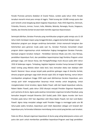 Parade Pramuka pertama diadakan di Crystal Palace, London pada tahun 1910. Parade
tersebut menarik minat para remaja di Inggris. Tidak kurang dari 10.000 remaja putra dan
putri tertarik untuk bergabung dalam kegiatan Kepanduan. Pada 1910 Argentina, Denmark,
Finlandia, Perancis, Jerman, Yunani, India, Meksiko, Belanda, Norwegia, Russia, Singapura,
Swedia, dan Amerika Serikat tercatat telah memiliki organisasi Kepramukaan.
Semenjak didirikan, Gerakan Pramuka yang memfokuskan program pada remaja usia 11-18
tahun telah mendapat respon yang menggembirakan, anggota bertambah dengan cepat.
Kebutuhan program pun dengan sendirinya bertambah. Untuk memenuhi keinginan dan
ketertarikan para generasi muda pada saat itu, Gerakan Pramuka menambah empat
program dalam organisasinya untuk melebarkan lingkup keanggotaan Gerakan Pramuka.
Keempat program tersebut meliputi : Pendidikan Generasi Muda usia dini, Usia Remaja,
pendidikan Kepanduan Putri, dan pendidikan kepemimpinan bagi Pembina Program untuk
golongan siaga, unit Satuan Karya, dan Penegak/Pandega mulai disusun pada akhir tahun
1910 di beberapa negara. Terkadang, kegiatan kegiatan tersebut hanya berawal di tingkat
lokal/ ranting yang dikelola dalam skala kecil, baru kemudian diakui dan diadopsi oleh
Kwartir Nasional. Kasus serupa terjadi pada pendirian golongan siaga di Amerika Serikat,
dimana program golongan siaga telah dimulai sejak 1911 di tingkat Ranting, namun belum
mendapatkan pengakuan hingga 1930 sejak awal didirikannya Gerakan Kepanduan, para
remaja putri telah mengisyaratkan besarnya minat mereka untuk bergabung. Untuk
mengakomodasi minat tersebut, Agnes Baden Powel- adik dari bapak kepanduan sedunia,
Robert Baden Powell, pada tahun 1910 ditunjuk menjadi Presiden Organiasi Kepanduan
putri pertama di dunia. Agnes pada awalnya menamakan organisasi tersebut Rosebud, yang
kemudian berganti menjadi Brownies (Girl Guide) pada 1914 .Agnes mundur dari kursi
Presiden pada tahun 1917 dan digantikan oleh Olave Baden Powell, Istri dari Lord Baden
Powell. Agnes tetap menjabat sebagai wakil Presiden hingga ia meninggal pada usia 86
tahun.pada waktu tersebut, kepanduan putri telah diposisikan sebagai unit terpisah dari
kepanduan pria, hal tersebut dilakukan menimbang norma sosial yang berlaku saat tersebut.
Pada era 90-an, Banyak organisasi kepanduan di dunia yang saling bekerjasama antara unit
putra dan putri untuk memberikan pendidikan kepanduan.Program awal bagi pendidikan
 