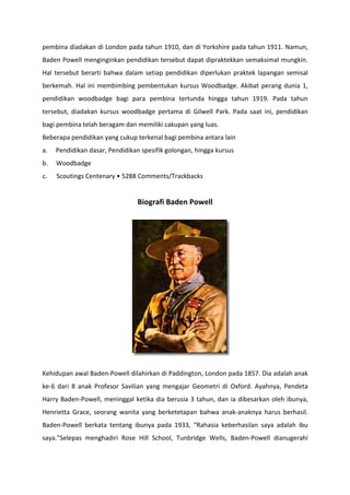 pembina diadakan di London pada tahun 1910, dan di Yorkshire pada tahun 1911. Namun,
Baden Powell menginginkan pendidikan tersebut dapat dipraktekkan semaksimal mungkin.
Hal tersebut berarti bahwa dalam setiap pendidikan diperlukan praktek lapangan semisal
berkemah. Hal ini membimbing pembentukan kursus Woodbadge. Akibat perang dunia 1,
pendidikan woodbadge bagi para pembina tertunda hingga tahun 1919. Pada tahun
tersebut, diadakan kursus woodbadge pertama di Gilwell Park. Pada saat ini, pendidikan
bagi pembina telah beragam dan memiliki cakupan yang luas.
Beberapa pendidikan yang cukup terkenal bagi pembina antara lain
a. Pendidikan dasar, Pendidikan spesifik golongan, hingga kursus
b. Woodbadge
c. Scoutings Centenary • 5288 Comments/Trackbacks
Biografi Baden Powell
Kehidupan awal Baden-Powell dilahirkan di Paddington, London pada 1857. Dia adalah anak
ke-6 dari 8 anak Profesor Savilian yang mengajar Geometri di Oxford. Ayahnya, Pendeta
Harry Baden-Powell, meninggal ketika dia berusia 3 tahun, dan ia dibesarkan oleh ibunya,
Henrietta Grace, seorang wanita yang berketetapan bahwa anak-anaknya harus berhasil.
Baden-Powell berkata tentang ibunya pada 1933, “Rahasia keberhasilan saya adalah ibu
saya.”Selepas menghadiri Rose Hill School, Tunbridge Wells, Baden-Powell dianugerahi
 