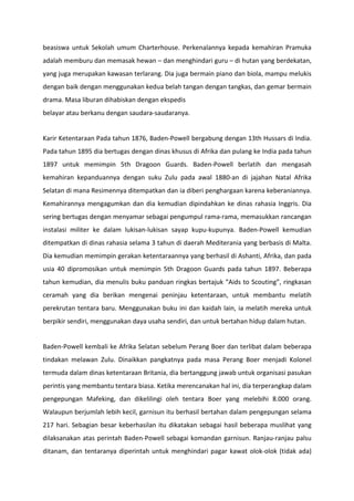 beasiswa untuk Sekolah umum Charterhouse. Perkenalannya kepada kemahiran Pramuka
adalah memburu dan memasak hewan – dan menghindari guru – di hutan yang berdekatan,
yang juga merupakan kawasan terlarang. Dia juga bermain piano dan biola, mampu melukis
dengan baik dengan menggunakan kedua belah tangan dengan tangkas, dan gemar bermain
drama. Masa liburan dihabiskan dengan ekspedis
belayar atau berkanu dengan saudara-saudaranya.
Karir Ketentaraan Pada tahun 1876, Baden-Powell bergabung dengan 13th Hussars di India.
Pada tahun 1895 dia bertugas dengan dinas khusus di Afrika dan pulang ke India pada tahun
1897 untuk memimpin 5th Dragoon Guards. Baden-Powell berlatih dan mengasah
kemahiran kepanduannya dengan suku Zulu pada awal 1880-an di jajahan Natal Afrika
Selatan di mana Resimennya ditempatkan dan ia diberi penghargaan karena keberaniannya.
Kemahirannya mengagumkan dan dia kemudian dipindahkan ke dinas rahasia Inggris. Dia
sering bertugas dengan menyamar sebagai pengumpul rama-rama, memasukkan rancangan
instalasi militer ke dalam lukisan-lukisan sayap kupu-kupunya. Baden-Powell kemudian
ditempatkan di dinas rahasia selama 3 tahun di daerah Mediterania yang berbasis di Malta.
Dia kemudian memimpin gerakan ketentaraannya yang berhasil di Ashanti, Afrika, dan pada
usia 40 dipromosikan untuk memimpin 5th Dragoon Guards pada tahun 1897. Beberapa
tahun kemudian, dia menulis buku panduan ringkas bertajuk “Aids to Scouting”, ringkasan
ceramah yang dia berikan mengenai peninjau ketentaraan, untuk membantu melatih
perekrutan tentara baru. Menggunakan buku ini dan kaidah lain, ia melatih mereka untuk
berpikir sendiri, menggunakan daya usaha sendiri, dan untuk bertahan hidup dalam hutan.
Baden-Powell kembali ke Afrika Selatan sebelum Perang Boer dan terlibat dalam beberapa
tindakan melawan Zulu. Dinaikkan pangkatnya pada masa Perang Boer menjadi Kolonel
termuda dalam dinas ketentaraan Britania, dia bertanggung jawab untuk organisasi pasukan
perintis yang membantu tentara biasa. Ketika merencanakan hal ini, dia terperangkap dalam
pengepungan Mafeking, dan dikelilingi oleh tentara Boer yang melebihi 8.000 orang.
Walaupun berjumlah lebih kecil, garnisun itu berhasil bertahan dalam pengepungan selama
217 hari. Sebagian besar keberhasilan itu dikatakan sebagai hasil beberapa muslihat yang
dilaksanakan atas perintah Baden-Powell sebagai komandan garnisun. Ranjau-ranjau palsu
ditanam, dan tentaranya diperintah untuk menghindari pagar kawat olok-olok (tidak ada)
 