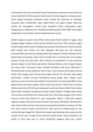 saat bergerak antara parit kubu.Baden-Powell melaksanakan kebanyakan kerja peninjauan
secara pribadi dan membina pasukan kanak-kanak asli untuk berjaga dan membawa pesan-
pesan, kadang menembus pertahanan lawan. Banyak dari anak-anak ini kehilangan
nyawanya dalam melaksanakan tugas. Baden-Powell amat kagum dengan keberanian
mereka dan kesungguhan mereka yang ditunjukkan ketika melaksanakan tugas.
Pengepungan itu dibubarkan oleh Pembebasan Mafeking pada 16 Mei 1900. Naik pangkat
sebagai Mayor Jendral, Baden-Powell menjadi pahlawan nasional.
Setelah mengurusi pasukan polisi Afrika Selatan Baden-Powell kembali ke Inggris untuk
bertugas sebagai Inspektur Jendral pasukan berkuda pada tahun 1903. pulang ke Inggris
setelah kembali, Baden-Powell mendapati buku panduan ketentaraannya “Aids to Scouting”
telah menjadi buku terlaris, dan telah digunakan oleh para guru dan organisasi
pemuda.Kembali dari pertemuan dengan pendiri Boys’ Brigade, Sir William Alexander Smith,
Baden-Powell memutuskan untuk menulis kembali Aids to Scouting agar sesuai dengan
pembaca remaja, dan pada tahun 1907 membuat satu perkemahan di pulau Brownsea
bersama dengan 22 anak lelaki yang berlatar belakang berbeda, untuk menguji sebagian
dari idenya. Buku “Scouting for Boys” kemudian diterbitkan pada tahun 1908 dalam 6
jilid.Kanak-kanak remaja membentuk “Scout Troops” secara spontan dan Gerakan Pramuka
berdiri tanpa sengaja, pada mulanya pada tingkat nasional, dan kemudian pada tingkat
internasional. Gerakan Pramuka berkembang seiring dengan Boys’ Brigade. Suatu
pertemuan untuk semua Pramuka diadakan di Crystal Palace di London pada 1908, di mana
Baden-Powell menemukan gerakan Pandu Puteri yang pertama. Pandu Puteri kemudian
didirikan pada tahun 1910 di bawah pengawasan saudara perempuan Baden-Powell, Agnes
Baden-Powell. Walaupun dia sebenarnya dapat menjadi Panglima Tertinggi, Baden Powell
memuutuskan untuk berhenti dari tentara pada tahun 1910 dengan pangkat Letnan Jendral
menuruti nasihat Raja Edward VII, yang mengusulkan bahwa ia lebih baik melayani
negaranya dengan memajukan Gerakan Pramuka. Pada Januari 1912 Baden-Powell bertemu
calon isterinya Olave Soames di atas kapal penumpang (Arcadia) dalam perjalanan ke New
York untuk memulai Lawatan Pramuka Dunia. Olave berusia 23, Baden-Powell 55, dan
mereka berkongsi tanggal lahir. Mereka bertunangan pada September tahun yang sama dan
menjadi sensasi pers, mungkin karena ketenaran Baden-Powell, karena perbedaan usia
seperti itu lazim pada saat itu. Untuk menghindari gangguan pihak pers, mereka
 