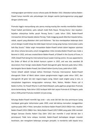 melangsungkan pernikahan secara rahasia pada 30 Oktober 1912. Dikatakan bahwa Baden-
Powell hanya memiliki satu petualangan lain dengan wanita (pertunganannya yang gagal
dengan Juliette Low).
Pramuka Inggris menyumbang satu penny masing-masing dan mereka membelikan Baden-
Powel hadiah pernikahan, yaitu sebuah mobil Rolls Royce. Perang Dunia I dan kejadian-
kejadian selanjutnya ketika pecah Perang Dunia I pada tahun 1914, Baden-Powell
menawarkan dirinya kepada Jabatan Perang. Tiada tanggung jawab diberikan kepada beliau,
sebab, seperti yang dikatakan oleh Lord Kitchener: “dia bisa mendapatkan beberapa divisi
umum dengan mudah tetapi dia tidak dapat mencari orang yang mampu meneruskan usaha
baik Boy Scouts.” Kabar angin menyatakan Baden-Powell terkait dalam kegiatan spionase
dan dinas rahasia berusaha untuk menggalakkan mitos tersebut.Baden-Powell was made a
Baronet in 1922, and was created Baron Baden-Powell, of Gilwell in the County of Essex, in
1929, Gilwell Park being the International Scout Leader training centre. He was appointed to
the Order of Merit of the British honours system in 1937, and was also awarded 28
decorations from foreign states.Baden-Powell dianugerahi gelar Baronet pada tahun 1922,
dan bergelar Baron Baden-Powell, dari Gilwell dalam County Essex, pada tahun 1929.
Taman Gilwell adalah tempat latihan Pemimpin Pramuka Internasional. Baden-Powell
dianugerahi Order of Merit dalam sistem penghormatan Inggris pada tahun 1937, dan
dianugerahi 28 gelar lain dari negara-negara asing. Dalam sajak singkat yang ia tulis, ia
menjelaskan bagaimana mengucapkan namanya: Man, Nation, Maiden Please call it
Baden.Further, for Powell Rhyme it with Noël.Dibawah usaha gigihnya pergerakan Pramuka
dunia berkembang. Pada tahun 1922 terdapat lebih dari sejuta Pramuka di 32 Negara; pada
tahun 1939 jumlah Pramuka melebihi 3,3 juta orang.
Keluarga Baden-Powell memiliki tiga anak – satu anak laki-laki dan dua perempuan (yang
mendapat gelar-gelar kehormatan pada 1929; anak laki-lakinya kemudian menggantikan
ayahnya pada 1941:• Peter, kemudian 2nd Baron Baden-Powell (1913-1962)• Hon. Heather
Baden-Powell (1915-1986)• Hon. Betty Baden-Powell (1917-2004) yang pada 1936 menikah
dengan Gervase Charles Robert Clay (lahir 1912 dan memiliki 3 anak laki-laki dan 1
perempuan) Tidak lama selepas menikah, Baden-Powell berhadapan dengan masalah
kesehatan, dan mengalami beberapa serangan penyakit. Ia menderita sakit kepala terus
 