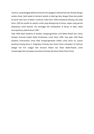 menerus, yang dianggap dokternya berasal dari gangguan psikosomatis dan dirawat dengan
analisa mimpi. Sakit kepala ini berhenti setelah ia tidak lagi tidur dengan Olave dan pindah
ke kamar tidur baru di balkon rumahnya. Pada tahun 1934 prostatenya dibuang, dan pada
tahun 1939 dia pindah ke sebuah rumah yang dibangunnya di Kenya, negara yang pernah
dilawatinya untuk berehat. Dia meninggal dan dimakamkan di Kenya, di Nyeri, dekat
Gunung Kenya, pada 8 Januari 1941.
Pada 1938 Royal Academy of Sweden menganugerahkan Lord Baden-Powell dan semua
Gerakan Pramuka hadiah Nobel Perdamaian untuk tahun 1939. Tapi pada 1939 Royal
Academy memutuskan untuk tidak menganugerahkan hadiah untuk tahun itu, karena
pecahnya Perang Dunia II. Pergerakan Pramuka dan Pandu Puteri merayakan 22 Februari
sebagai hari B-P, tanggal lahir bersama Robert dan Olave Baden-Powell, untuk
memperingati dan merayakan jasa Ketua Pramuka dan Ketua Pandu Puteri Dunia.
 