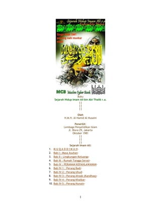 Buku 
Sejarah Hidup Imam Ali bin Abi Thalib r.a. 
|| 
|| 
|| 
Oleh 
H.M.H. Al Hamid Al Husaini 
Penerbit: 
Lembaga Penyelidikan Islam 
Jl. Blora 29, Jakarta 
Oktober 1981 
|| 
|| 
|| 
Sejarah Imam Ali: 
1. M U Q A D D I M A H- 
2. Bab I : Masa Asuhan- 
3. Bab II : Lingkungan Keluarga- 
4. Bab III : Rumah Tangga Serasi- 
5. Bab IV : PERANAN KEPAHLAWANAN- 
6. Bab IV-1 : Perang Badr- 
7. Bab IV-2 : Perang Uhud- 
8. Bab IV-3 : Perang Ahzab (Kandhaq)- 
9. Bab IV-4 : Perang Khaibar- 
10. Bab IV-5 : Perang Hunain- 
1 
 