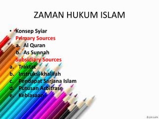 ZAMAN HUKUM ISLAM
• Konsep Syiar
- Primary Sources
a. Al Quran
b. As Sunnah
- Subsidiary Sources
a. Traktat
b. Instruksi khalifah
c. Pendapat Sarjana Islam
d. Putusan Arbitrase
e. Kebiasaan
 