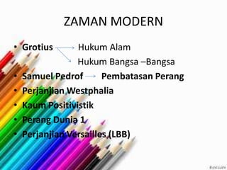 ZAMAN MODERN
• Grotius Hukum Alam
Hukum Bangsa –Bangsa
• Samuel Pedrof Pembatasan Perang
• Perjanjian Westphalia
• Kaum Positivistik
• Perang Dunia 1
• Perjanjian Versailles (LBB)
 