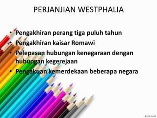 PERJANJIAN WESTPHALIA
• Pengakhiran perang tiga puluh tahun
• Pengakhiran kaisar Romawi
• Pelepasan hubungan kenegaraan dengan
hubungan kegerejaan
• Pengakuan kemerdekaan beberapa negara
 