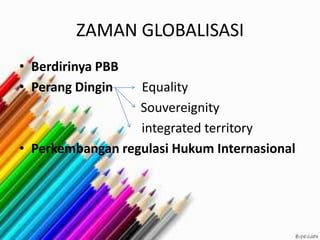 ZAMAN GLOBALISASI
• Berdirinya PBB
• Perang Dingin Equality
Souvereignity
integrated territory
• Perkembangan regulasi Hukum Internasional
 