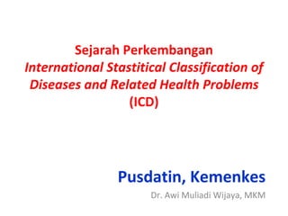 Sejarah Perkembangan
International Stastitical Classification of
Diseases and Related Health Problems
(ICD)
Pusdatin, Kemenkes
Dr. Awi Muliadi Wijaya, MKM
 