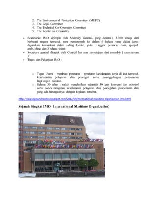 2. The Environmental Protection Committee (MEPC) 
3. The Legal Committee 
4. The Technical Co-Operation Committee 
5. The facilitation Committee 
 Sekretariat IMO dipimpin oleh Secretary General, yang dibantu ± 3.300 tenaga dari 
berbagai negara termasuk para penterjemah ke dalam 6 bahasa yang diakui dapat 
digunakan komunikasi dalam sidang komite, yaitu : inggris, perancis, rusia, spanyol, 
arab, china dan 3 bahasa teknis 
 Secretary general ditunjuk oleh Council dan atas persetujuan dari assembly ( rapat umum 
) 
 Tugas dan Pekerjaan IMO : 
o Tugas Utama : membuat peraturan - peraturan keselamatan kerja di laut termasuk 
keselamatan pelayaran dan pencegah serta penanggulangan pencemaran 
lingkungan perairan. 
o Selama 30 tahun : sudah menghasilkan sejumlah 30 jenis konvensi dan protokol 
serta codes mengenai keselamatan pelayaran dan pencegahan pencemaran dan 
yang ada hubungannya dengan kegiatan tersebut. 
http://rizqiseptianchandra.blogspot.com/2012/09/international-maritime-organization-imo.html 
Sejarah Singkat IMO ( International Maritime Organization) 
 