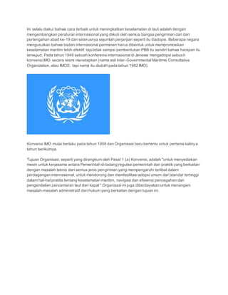 Ini selalu diakui bahwa cara terbaik untuk meningkatkan keselamatan di laut adalah dengan 
mengembangkan peraturan internasional yang diikuti oleh semua bangsa pengiriman dan dari 
pertengahan abad ke-19 dan seterusnya sejumlah perjanjian seperti itu diadopsi. Beberapa negara 
mengusulkan bahwa badan internasional permanen harus dibentuk untuk mempromosikan 
keselamatan maritim lebih efektif, tapi tidak sampai pembentukan PBB itu sendiri bahwa harapan itu 
terwujud. Pada tahun 1948 sebuah konferensi internasional di Jenewa mengadopsi sebuah 
konvensi IMO secara resmi menetapkan (nama asli Inter -Governmental Maritime Consultative 
Organization, atau IMCO, tapi nama itu diubah pada tahun 1982 IMO). 
Konvensi IMO mulai berlaku pada tahun 1958 dan Organisasi baru bertemu untuk pertama kaliny a 
tahun berikutnya. 
Tujuan Organisasi, seperti yang dirangkum oleh Pasal 1 (a) Konvensi, adalah "untuk menyediakan 
mesin untuk kerjasama antara Pemerintah di bidang regulasi pemerintah dan praktik yang berkaitan 
dengan masalah teknis dari semua jenis pengiriman yang mempengaruhi terlibat dalam 
perdagangan internasional, untuk mendorong dan memfasilitasi adopsi umum dari standar tertinggi 
dalam hal-hal praktis tentang keselamatan maritim, navigasi dan efisiensi pencegahan dan 
pengendalian pencemaran laut dari kapal ".Organisasi ini juga diberdayakan untuk menangani 
masalah-masalah administratif dan hukum yang berkaitan dengan tujuan ini. 
 