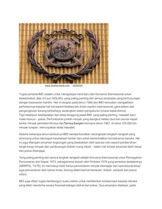 Tugas pertama IMO adalah untuk mengadopsi versi baru dari Konvensi Internasional untuk 
Keselamatan Jiwa di Laut (SOLAS), yang paling penting dari semua perjanjian yang berhubungan 
dengan keamanan maritim. Hal ini dicapai pada tahun 1960 dan IMO kemudian mengalihkan 
perhatiannya kepada hal-hal seperti fasilitasi lalu lintas maritim internasional, garis beban dan 
pengangkutan barang berbahaya, sedangkan sistem pengukuran tonase kapal direvisi. 
Tapi meskipun keselamatan dan tetap tanggung jawab IMO yang paling penting, masalah baru 
mulai muncul - polusi. Pertumbuhan jumlah minyak yang diangkut melalui laut dan ukuran kapal 
tanker minyak perhatian khusus danTorrey Canyon bencana tahun 1967, di mana 120.000 ton 
minyak tumpah, menunjukkan skala masalah. 
Selama beberapa tahun berikutnya IMO memperkenalkan serangkaian langkah-langkah yang 
dirancang untuk mencegah kecelakaan tanker dan untuk meminimalkan konsekuensi mereka. Hal 
ini juga ditangani ancaman lingkungan yang disebabkan oleh operasi rutin seperti pembersihan 
tangki kargo minyak dan pembuangan limbah ruang mesin - dalam hal tonase ancaman lebih besar 
dari polusi disengaja. 
Yang paling penting dari semua langkah-langkah adalah Konvensi Internasional untuk Pencegahan 
Pencemaran dari Kapal, 1973, sebagaimana diubah oleh Protokol 1978 yang berkaitan kedalamnya 
(MARPOL 73/78). Ini mencakup tidak hanya pencemaran minyak disengaja dan operasional tetapi 
juga pencemaran oleh bahan kimia, barang dalam bentuk kemasan, limbah, sampah dan polusi 
udara. 
IMO juga diberi tugas membangun suatu sistem untuk memberikan kompensasi kepada mereka 
yang telah menderita secara finansial sebagai akibat dari polusi. Dua perjanjian diadopsi, pada 
 