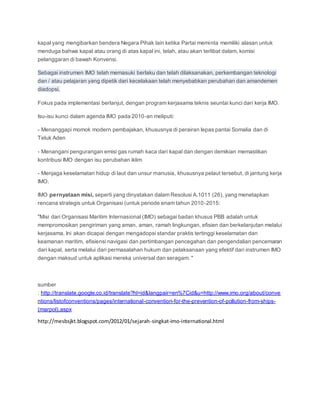 kapal yang mengibarkan bendera Negara Pihak lain ketika Partai meminta memiliki alasan untuk 
menduga bahwa kapal atau orang di atas kapal ini, telah, atau akan terlibat dalam, komisi 
pelanggaran di bawah Konvensi. 
Sebagai instrumen IMO telah memasuki berlaku dan telah dilaksanakan, perkembangan teknologi 
dan / atau pelajaran yang dipetik dari kecelakaan telah menyebabkan perubahan dan amandemen 
diadopsi. 
Fokus pada implementasi berlanjut, dengan program kerjasama teknis seuntai kunci dari kerja IMO. 
Isu-isu kunci dalam agenda IMO pada 2010-an meliputi: 
- Menanggapi momok modern pembajakan, khususnya di perairan lepas pantai Somalia dan di 
Teluk Aden 
- Menangani pengurangan emisi gas rumah kaca dari kapal dan dengan demikian memastikan 
kontribusi IMO dengan isu perubahan iklim 
- Menjaga keselamatan hidup di laut dan unsur manusia, khususnya pelaut tersebut, di jantung kerja 
IMO. 
IMO pernyataan misi, seperti yang dinyatakan dalam Resolusi A.1011 (26), yang menetapkan 
rencana strategis untuk Organisasi (untuk periode enam tahun 2010-2015: 
"Misi dari Organisasi Maritim Internasional (IMO) sebagai badan khusus PBB adalah untuk 
mempromosikan pengiriman yang aman, aman, ramah lingkungan, efisien dan berkelanjutan melalui 
kerjasama. Ini akan dicapai dengan mengadopsi standar praktis tertinggi keselamatan dan 
keamanan maritim, efisiensi navigasi dan pertimbangan pencegahan dan pengendalian pencemaran 
dari kapal, serta melalui dari permasalahan hukum dan pelaksanaan yang efektif dari instrumen IMO 
dengan maksud untuk aplikasi mereka universal dan seragam. " 
sumber 
: http://translate.google.co.id/translate?hl=id&langpair=en%7Cid&u=http://www.imo.org/about/conve 
ntions/listofconventions/pages/international-convention-for-the-prevention-of-pollution-from-ships- 
(marpol).aspx 
http://mesbsjkt.blogspot.com/2012/01/sejarah-singkat-imo-international.html 
