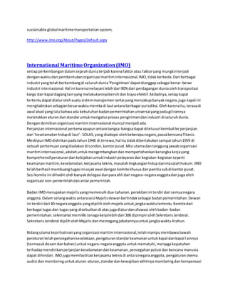 sustainable global maritime transportation system. 
http://www.imo.org/About/Pages/Default.aspx 
International Maritime Organization (IMO) 
setiap perkembangan dalam sejarah dunia terjadi karena faktor atau faktor yang mungkin terjadi 
dengan waktu dan pembentukan organisasi maritim Internasional, IMO, tidak berbeda. Dari berbagai 
industri yang telah berkembang di seluruh dunia 'Pengiriman' dapat dianggap sebagai benar-benar 
industri internasional. Hal ini karena melayani lebih dari 90% dari perdagangan dunia oleh transportasi 
kargo dan kapal dagang lain yang melakukannya bersih dan biaya efektif. Akibatnya, setiap kapal 
tertentu dapat diatur oleh suatu sistem manajemen rantai yang mencakup banyak negara, juga kapal ini 
menghabiskan sebagian besar waktu mereka di laut antara berbagai yurisdiksi. Oleh karena itu, terasa di 
awal abad yang lalu bahwa ada kebutuhan badan pemerintahan universal yang pada gilirannya 
meletakkan aturan dan standar untuk mengatur proses pengiriman dan industri di seluruh dunia. 
Dengan demikian organisasi maritim internasional muncul menjadi ada. 
Perjanjian internasional pertama apapun antara bangsa-bangsa dapat ditelusuri kembali ke perjanjian 
dari 'keselamatan hidup di laut' - SOLAS, yang diadopsi oleh beberapa negara, pasca bencana Titanic. 
Meskipun IMO didirikan pada tahun 1948 di Jenewa, hal itu tidak diberlakukan sampai tahun 1959 di 
sebuah pertemuan yang diadakan di London, kantor pusat. Misi utama dan tanggung jawab organisasi 
maritim internasional, adalah untuk mengembangkan dan mempertahankan kerangka kerja yang 
komprehensif peraturan dan kebijakan untuk industri pelayaran dan kegiatan-kegiatan seperti 
keamanan maritim, keselamatan, kerjasama teknis, masalah lingkungan hidup dan masalah hukum. IMO 
telah berhasil membuang tugas ini sejak awal dengan komite khusus dan panitia sub di kantor pusat. 
Sesi komite ini dihadiri oleh banyak delegasi dan para ahli dari negara-negara anggota dan juga oleh 
organisasi non-pemerintah dan antar pemerintah. 
Badan IMO merupakan majelis yang memenuhi dua-tahunan. perakitan ini terdiri dari semua negara 
anggota. Dalam selang waktu antara sesi Majelis dewan bertindak sebagai badan pemerintahan. Dewan 
ini terdiri dari 40 negara anggota yang dipilih oleh majelis untuk jangka waktu tertentu. Komite dari 
berbagai tugas dan tugas yang disebutkan di atas juga diatur dan diawasi oleh badan-badan 
pemerintahan. sekretariat memiliki tenaga kerja lebih dari 300 dipimpin oleh Sekretaris Jenderal. 
Sekretaris Jenderal dipilih oleh Majelis dan memegang jabatannya untuk jangka waktu 4 tahun. 
Bidang utama keprihatinan yang organisasi maritim internasional, telah mampu membawa bawah 
peraturan telah pencegahan kecelakaan, pengaturan standar keamanan untuk kapal dan kapal l ainnya 
(termasuk desain dan bahan) untuk negara-negara anggota untuk mematuhi, menjaga kepatuhan 
terhadap mendirikan perjanjian keselamatan dan keamanan, pencegahan polusi dan bencana manusia 
dapat dihindari. IMO juga memfasilitasi kerjasama teknis di antara negara anggota, pengaturan skema 
audisi dan monitoring untuk aturan-aturan, standar dan kewajiban akhirnya monitoring dan kompensasi 
 