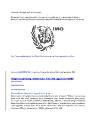 dalam hal melanggar salah satu peraturan. 
Dengan demikian, organisasi maritim internasional memainkan peran yang sangat penting dalam 
kemajuan masyarakat modern menuju komersial yang lebih baik dan sehat dan lingkungan transportasi. 
http://selatbangka.blogspot.com/2011/03/international-maritime-organization-imo.html 
Home » HUKUM MARITIM » Pengertian Tentang International Maritime Organization IMO 
Pengertian Tentang International Maritime Organization IMO 
Add Comment 
HUKUM MARITIM 
02 December 2010 
International Maritime Organization ( IMO ) 
Dalam rangka meningkatkan keselamatan kerja dan keselamatan pelayaran, PBB dalam koperensinya 
pada tahun 1948 telah menyetujui untuk membentuk suatu badan Internasional yang khusus 
menangani masalah-masalah kemaritiman. Badan tersebut dibentuk pertama kali dengan nama Inter 
Govermental Maritime Consuktative Organization ( IMCO ). Sepuluh tahun kemudian, yakni pada tahun 
1958 organisasi tersebut baru diakui secara Internasional. Kemudian berubah nama menjadi 
International Maritime Organization ( IMO ) sejak tanggal, 22 Mei 1982. 
 