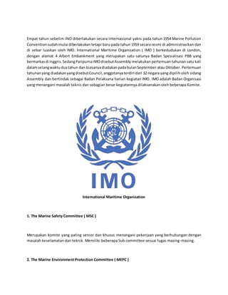 Empat tahun sebelim INO diberlakukan secara Internasional yakni pada tahun 1954 Marine Pollution 
Convention sudah mulai diberlakukan tetapi baru pada tahun 1959 secara resmi di administrasikan dan 
di sebar luaskan oleh IMO. International Maritime Organization ( IMO ) berkedudukan di London, 
dengan alamat 4 Albert Embankment yang merupakan satu-satunya Badan Spesialisasi PBB yang 
bermarkas di Inggris. Sedang Paripurna IMO disebut Assembly melakukan pertemuan tahunan satu kali 
dalam selang waktu dua tahun dan biasanya diadakan pada bulan September atau Oktober. Pertemuan 
tahunan yang diadakan yang disebut Council, anggotanya terdiri dari 32 negara yang dipilih oleh sidang 
Assembly dan bertindak sebagai Badan Pelaksana harian kegiatan IMO. IMO adalah Badan Organisasi 
yang menangani masalah teknis dan sebagian besar kegiatannya dilaksanakan oleh beberapa Komite. 
International Maritime Organization 
1. The Marine Safety Committee ( MSC ) 
Merupakan komite yang paling senior dan khusus menangani pekerjaan yang berhubungan dengan 
masalah keselamatan dan teknik. Memiliki beberapa Sub committee sesuai tugas masing-masing. 
2. The Marine Environment Protection Committee ( MEPC ) 
 