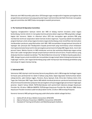 Dibentuk oleh IMO Assembly pada tahun 1973 dengan tugas mengkoordinir kegiatan pencegahan dan 
pengontrolan pencemaran laut yang asalnya dari kapal. Sub Committee dari Bulk Chemicals merupakan 
juga sub committee dari MEPC kalau menyangkut masalah pencemaran. 
3. The Technical C0-Operation Committee 
Tugasnya mengkoordinir bantuan teknik dari IMO di bidang maritim terutama untuk negara 
berkembang. Komite teknik ini merupakan komite pertama dalam organisasi PBB yang diakui sebagai 
bagian dari konvensi. Badan ini dibentuk tahun 1975 dan merupakan agen pertama PBB yang 
membentuk technical cooperation dalam bentuk struktur organisasi. Tujuannya adalah menyediakan 
program bantuan untuk setiap negara terutama negara berkembang untuk meratifikasi dan kemudian 
melaksanakan peraturan yang dikeluarkan oleh IMO. IMO menyediakan tenaga bantuan konsultan di 
lapangan dan petunjuk dari Headquarters kepada pemerintah yang memintanya untuk melakukan 
training keselamatan kerja maritim dan pencegahan pencemaran terhadap ABK bagian deck, mesin dan 
personil darat. Melalui Komite ini IMO melakukan seminar dan workshop dibeberapa negara setiap 
tahun dan sudah mengerjakan banyak proyek bantuan teknik di seluruh dunia. Proyek ambisius yang 
dilakukan Komite ini adalah mendirikan “The World Maritime University” di Malmo Swedia pada tahun 
1983, dengan tujuan untuk mendidik dan menyediakan tenaga trampil dalam bidang keselamatan dan 
lingkungan maritim, dari negara berkembang yang sudah mempunyai latar belakang pendidikan yang 
mencukupi di negara masing-masing. 
5. Sekretariat IMO 
Sekretariat IMO dipimpin oleh Secretary General yang dibantu oleh ± 300 tenaga dari berbagai negara 
termasuk para penterjemah ke dalam 6 bahasa yang diakui dapat digunakan berkomunikasi dalam 
sidang komite, yakni bahasa inggris, Perancis, Rusia, Spanyol, Arab, China dan 3 bahasa teknis 13.6. 
Tugas dan Pekerjaan IMO Tugas Utama IMO adalah membuat peraturan-peraturan keselamatan kerja 
dilaut termasuk keselamatan pelayaran dan pencegahan serta penanggulangan pencemaran lingkungan 
perairan. Seperti halnya SOLAS 74/78 diberlakukan oleh pemerintah Indonesia dengan Keputusan 
Presiden No. 65 tahun 1980 dan MARPOL 73/78 dengan Keputusan Presiden No. 46 tahun 1986. Kedua 
Keputusan Presiden tersebut sudah tercakup dalam UU No. 21 tahun 1992 tentang Pelayaran. 
Konvensi-konvensi IMO paling penting yang sudah dikeluarkan adalah sebagai berikut : 
1. - Safety Of Life At Sea ( SOLAS ) Convention 1974/1978 
2. - Marine Pollution Prevention ( MARPOL ) Convention 1973/1978 
3. - Standard of Training Certification and Watchkeeping for Seafarers 
 