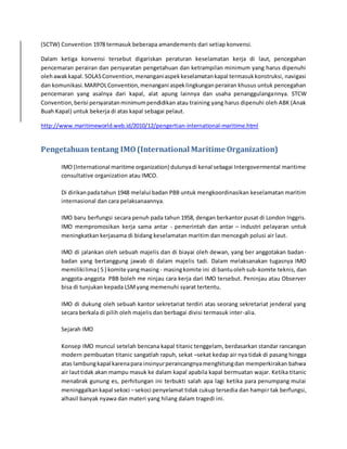 (SCTW) Convention 1978 termasuk beberapa amandements dari setiap konvensi. 
Dalam ketiga konvensi tersebut digariskan peraturan keselamatan kerja di laut, pencegahan 
pencemaran perairan dan persyaratan pengetahuan dan ketrampilan minimum yang harus dipenuhi 
oleh awak kapal. SOLAS Convention, menangani aspek keselamatan kapal termasuk konstruksi, navigasi 
dan komunikasi. MARPOL Convention, menangani aspek lingkungan perairan khusus untuk pencegahan 
pencemaran yang asalnya dari kapal, alat apung lainnya dan usaha penanggulangannya. STCW 
Convention, berisi persyaratan minimum pendidikan atau training yang harus dipenuhi oleh ABK (Anak 
Buah Kapal) untuk bekerja di atas kapal sebagai pelaut. 
http://www.maritimeworld.web.id/2010/12/pengertian-international-maritime.html 
Pengetahuan tentang IMO (International Maritime Organization) 
IMO (International maritime organization) dulunya di kenal sebagai Intergovermental maritime 
consultative organization atau IMCO. 
Di dirikan pada tahun 1948 melalui badan PBB untuk mengkoordinasikan keselamatan maritim 
internasional dan cara pelaksanaannya. 
IMO baru berfungsi secara penuh pada tahun 1958, dengan berkantor pusat di London Inggris. 
IMO mempromosikan kerja sama antar - pemerintah dan antar – industri pelayaran untuk 
meningkatkan kerjasama di bidang keselamatan maritim dan mencegah polusi air laut. 
IMO di jalankan oleh sebuah majelis dan di biayai oleh dewan, yang ber anggotakan badan-badan 
yang bertanggung jawab di dalam majelis tadi. Dalam melaksanakan tugasnya IMO 
memiliki lima ( 5 ) komite yang masing - masing komite ini di bantu oleh sub-komite teknis, dan 
anggota-anggota PBB boleh me ninjau cara kerja dari IMO tersebut. Peninjau atau Observer 
bisa di tunjukan kepada LSM yang memenuhi syarat tertentu. 
IMO di dukung oleh sebuah kantor sekretariat terdiri atas seorang sekretariat jenderal yang 
secara berkala di pilih oleh majelis dan berbagai divisi termasuk inter-alia. 
Sejarah IMO 
Konsep IMO muncul setelah bencana kapal titanic tenggelam, berdasarkan standar rancangan 
modern pembuatan titanic sangatlah rapuh, sekat –sekat kedap air nya tidak di pasang hingga 
atas lambung kapal karena para insinyur perancangnya menghitung dan memperkirakan bahwa 
air laut tidak akan mampu masuk ke dalam kapal apabila kapal bermuatan wajar. Ketika titanic 
menabrak gunung es, perhitungan ini terbukti salah apa lagi ketika para penumpang mulai 
meninggalkan kapal sekoci – sekoci penyelamat tidak cukup tersedia dan hampi r tak berfungsi, 
alhasil banyak nyawa dan materi yang hilang dalam tragedi ini. 
 