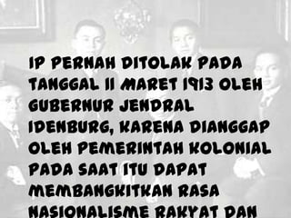 IP pernah ditolak pada
tanggal 11 Maret 1913 oleh
Gubernur Jendral
Idenburg, karena dianggap
oleh pemerintah kolonial
pada saat itu dapat
membangkitkan rasa
 