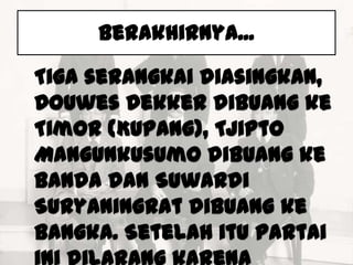 Berakhirnya...

Tiga serangkai diasingkan,
Douwes Dekker dibuang ke
Timor (Kupang), Tjipto
Mangunkusumo dibuang ke
Banda dan Suwardi
Suryaningrat dibuang ke
Bangka. Setelah itu partai
 