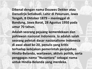 Dikenal dengan nama Douwes Dekker atau
Danudirja Setiabudi. Lahir di Pasuruan, Jawa
Tengah, 8 Oktober 1879 – meninggal di
Bandung, Jawa Barat, 28 Agustus 1950 pada
umur 70 tahun.
Adalah seorang pejuang kemerdekaan dan
pahlawan nasional Indonesia. Ia adalah salah
seorang peletak dasar nasionalisme Indonesia
di awal abad ke-20, penulis yang kritis
terhadap kebijakan pemerintah penjajahan
Hindia-Belanda, wartawan, aktivis politik, serta
penggagas nama "Nusantara" sebagai nama
untuk Hindia-Belanda yang merdeka.
 