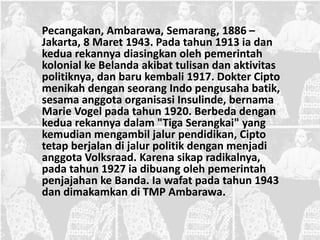 Pecangakan, Ambarawa, Semarang, 1886 –
Jakarta, 8 Maret 1943. Pada tahun 1913 ia dan
kedua rekannya diasingkan oleh pemerintah
kolonial ke Belanda akibat tulisan dan aktivitas
politiknya, dan baru kembali 1917. Dokter Cipto
menikah dengan seorang Indo pengusaha batik,
sesama anggota organisasi Insulinde, bernama
Marie Vogel pada tahun 1920. Berbeda dengan
kedua rekannya dalam "Tiga Serangkai" yang
kemudian mengambil jalur pendidikan, Cipto
tetap berjalan di jalur politik dengan menjadi
anggota Volksraad. Karena sikap radikalnya,
pada tahun 1927 ia dibuang oleh pemerintah
penjajahan ke Banda. Ia wafat pada tahun 1943
dan dimakamkan di TMP Ambarawa.
 