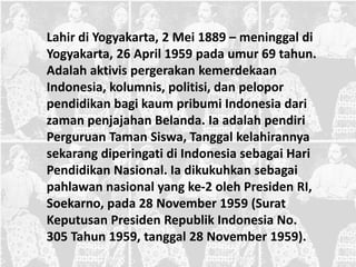 Lahir di Yogyakarta, 2 Mei 1889 – meninggal di
Yogyakarta, 26 April 1959 pada umur 69 tahun.
Adalah aktivis pergerakan kemerdekaan
Indonesia, kolumnis, politisi, dan pelopor
pendidikan bagi kaum pribumi Indonesia dari
zaman penjajahan Belanda. Ia adalah pendiri
Perguruan Taman Siswa, Tanggal kelahirannya
sekarang diperingati di Indonesia sebagai Hari
Pendidikan Nasional. Ia dikukuhkan sebagai
pahlawan nasional yang ke-2 oleh Presiden RI,
Soekarno, pada 28 November 1959 (Surat
Keputusan Presiden Republik Indonesia No.
305 Tahun 1959, tanggal 28 November 1959).
 