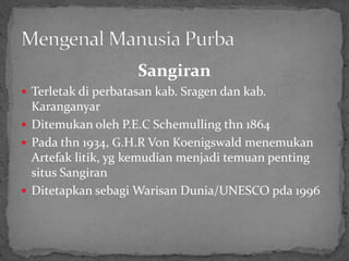 Sangiran
 Terletak di perbatasan kab. Sragen dan kab.
Karanganyar
 Ditemukan oleh P.E.C Schemulling thn 1864
 Pada thn 1934, G.H.R Von Koenigswald menemukan
Artefak litik, yg kemudian menjadi temuan penting
situs Sangiran
 Ditetapkan sebagi Warisan Dunia/UNESCO pda 1996
 