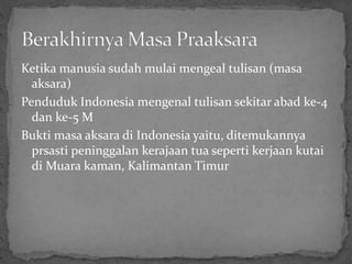 Ketika manusia sudah mulai mengeal tulisan (masa
aksara)
Penduduk Indonesia mengenal tulisan sekitar abad ke-4
dan ke-5 M
Bukti masa aksara di Indonesia yaitu, ditemukannya
prsasti peninggalan kerajaan tua seperti kerjaan kutai
di Muara kaman, Kalimantan Timur
 