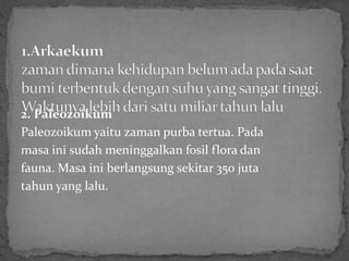 2. Paleozoikum
Paleozoikum yaitu zaman purba tertua. Pada
masa ini sudah meninggalkan fosil flora dan
fauna. Masa ini berlangsung sekitar 350 juta
tahun yang lalu.
 