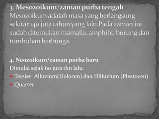 4. Neozoikum/zaman purba baru
Dimulai sejak 60 juta thn lalu.
 Tersier: Alluvium(Holocen) dan Dilluvium (Plestocen)
 Quarter
 
