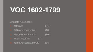 VOC 1602-1799 
Anggota Kelompok : 
1. Afthonah (01) 
2. G Nanda Khairunisa (16) 
3. Mardelia Nur Fatana (20) 
4. Tiffani Noor Afif (31) 
5. Yafeh Abdussalaam CK (34) 
 