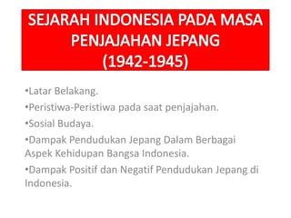 •Latar Belakang.
•Peristiwa-Peristiwa pada saat penjajahan.
•Sosial Budaya.
•Dampak Pendudukan Jepang Dalam Berbagai
Aspek Kehidupan Bangsa Indonesia.
•Dampak Positif dan Negatif Pendudukan Jepang di
Indonesia.
 