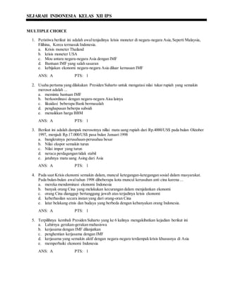 SEJARAH INDONESIA KELAS XII IPS
MULTIPLE CHOICE
1. Peristiwa berikut ini adalah awaltenjadinya krisis moneter di negara-negara Asia,Seperti Malaysia,
Filihina, Korea termasuk Indonesia.
a. Krisis moneter Thailand
b. krisis moneter USA
c. Mou antara negara-negara Asia dengan IMF
d. Bantuan IMF yang salah sasaran
e. kebijakan ekonomi negara-negara Asia diluar kemauan IMF
ANS: A PTS: 1
2. Usaha pertama yang dilakukan Presiden Suharto untuk mengatasi nilai tukar rupiah yang semakin
merosot adalah ...
a. meminta bantuan IMF
b. berkoordinasi dengan negara-negara Aisa lainya
c. likuidasi beberapa Bank bermasalah
d. penghapusan beberpa subsidi
e. menaikkan harga BBM
ANS: A PTS: 1
3. Berikut ini adalah dampak merosotnya nillai mata uang rupiah dari Rp.4000/US$ pada bulan Oktober
1997, menjadi Rp.17.000/US$ pasa bulan Januari 1998
a. bangkrutnya perusahaan-perusahaa besar
b. Nilai ekspor semakin turun
c. Nilai impor yang turun
d. neraca perdagangan tidak stabil
e. jatuhnya mata uang Asing dari Asia
ANS: A PTS: 1
4. Pada saat Krisis ekonomi semakin dalam, muncul ketegangan-ketegangan sosial dalam masyarakat.
Pada bulan-bulan awaltahun 1998 dibeberapa kota muncul kerusuhan anti cina karena ...
a. mereka mendominasi ekonomi Indonesia
b. banyak orang Cina yang melakukan kecurangan dalam menjalankan ekonomi
c. orang Cina dianggap bertanggung jawab atas terjadinya krisis ekonomi
d. keberhasilan secara instan yang dari orang-oran Cina
e. latar belakang etnis dan budaya yang berbeda dengan kebanyakan orang Indonesia.
ANS: A PTS: 1
5. Terpilihnya kembali Presiden Suharto yang ke 6 kalinya mengakibatkan kejadian berikut ini
a. Lahirnya gerakan-gerakan mahasiswa
b. kerjasama dengan IMF dilanjutkan
c. penghentian kerjasama dengan IMF
d. kerjasama yang semakin aktif dengan negara-negara terdampak krisis khususnya di Asia
e. memperbaiki ekonomi Indonesia
ANS: A PTS: 1
 