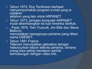    Tahun 1972, Roy Tomlinson berhasil
    menyempurnakan program e-mail yang ia
    ciptakan
    setahun yang lalu untuk ARPANET.
   Tahun 1973, jaringan komputer ARPANET
    mulai dikembangkan ke luar Amerika Serikat.
   . Pada 1979, Tom Truscott, Jim Ellis dan Steve
    Bellovin,
    menciptakan newsgroups pertama yang diberi
    nama USENET.
   Tahun 1981 France
    Telecom menciptakan gebrakan dengan
    meluncurkan telpon televisi pertama, dimana
    orang bisa saling menelpon sambil
    berhubungan dengan video link.
 