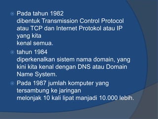  Pada tahun 1982
  dibentuk Transmission Control Protocol
  atau TCP dan Internet Protokol atau IP
  yang kita
  kenal semua.
 tahun 1984
  diperkenalkan sistem nama domain, yang
  kini kita kenal dengan DNS atau Domain
  Name System.
 Pada 1987 jumlah komputer yang
  tersambung ke jaringan
  melonjak 10 kali lipat manjadi 10.000 lebih.
 