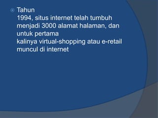    Tahun
    1994, situs internet telah tumbuh
    menjadi 3000 alamat halaman, dan
    untuk pertama
    kalinya virtual-shopping atau e-retail
    muncul di internet
 